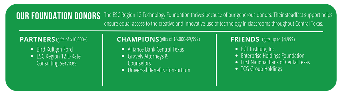 The ESC Region 12 Technology Foundation thrives because of our generous donors. Their steadfast support helps ensure equal access to the creative and innovative use of technology in classrooms throughout Central Texas.  Donors recognized: E-rate, Gravely & Person, Alliance Bank, Imagine Learning, ezTask, School Messenger, First national Bank, TCG Group Holdings, TCP Catering